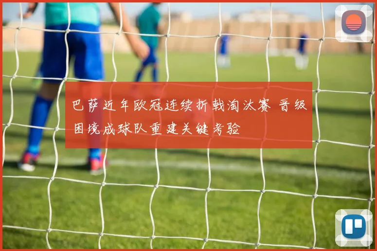 巴萨近年欧冠连续折戟淘汰赛 晋级困境成球队重建关键考验