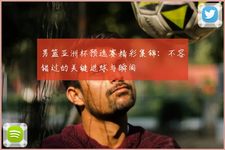 男篮亚洲杯预选赛精彩集锦：不容错过的关键进球与瞬间