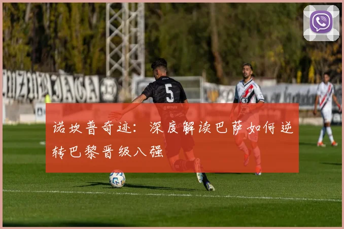 诺坎普奇迹：深度解读巴萨如何逆转巴黎晋级八强