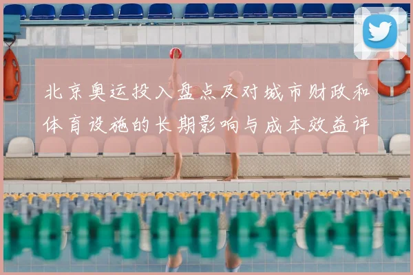 北京奥运投入盘点及对城市财政和体育设施的长期影响与成本效益评估