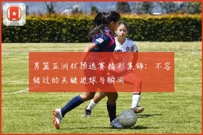 男篮亚洲杯预选赛精彩集锦:不容错过的关键进球与瞬间