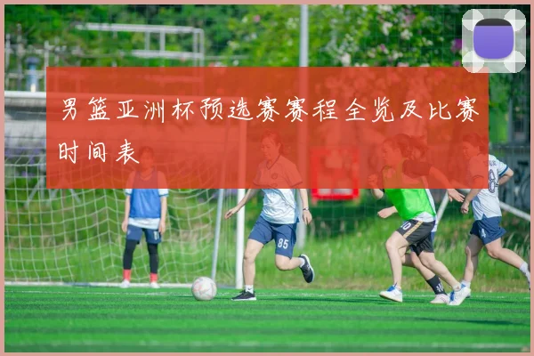 男篮亚洲杯预选赛赛程全览及比赛时间表