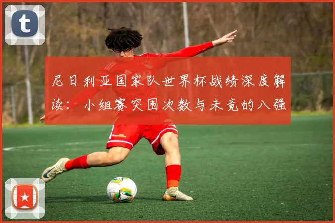 尼日利亚国家队世界杯战绩深度解读：小组赛突围次数与未竟的八强梦想