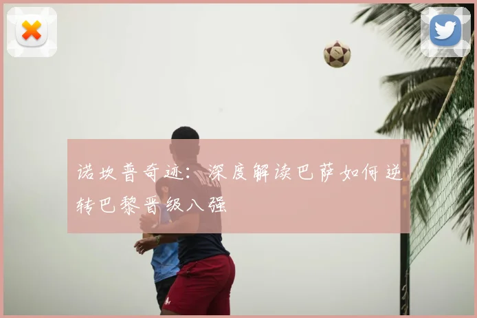 诺坎普奇迹：深度解读巴萨如何逆转巴黎晋级八强