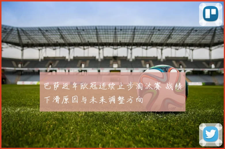 巴萨近年欧冠连续止步淘汰赛 战绩下滑原因与未来调整方向