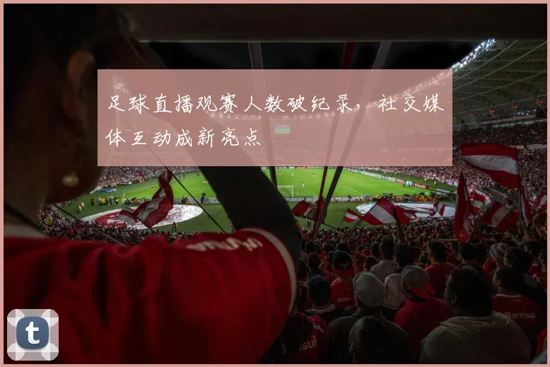 足球直播观赛人数破纪录,社交媒体互动成新亮点